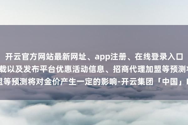 开云官方网站最新网址、app注册、在线登录入口、手机网页版、客户端下载以及发布平台优惠活动信息、招商代理加盟等预测将对金价产生一定的影响-开云集团「中国」Kaiyun·官方网站