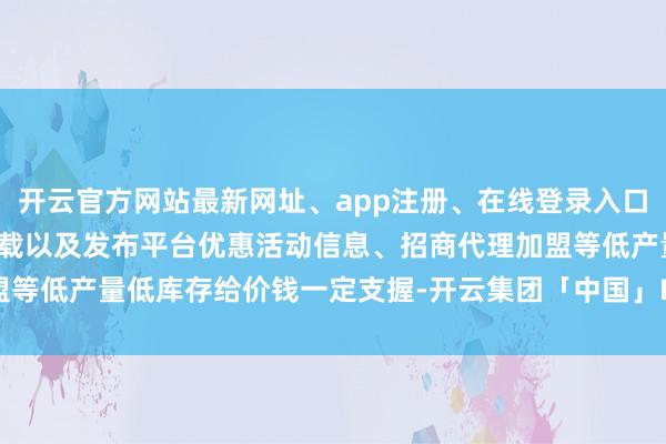 开云官方网站最新网址、app注册、在线登录入口、手机网页版、客户端下载以及发布平台优惠活动信息、招商代理加盟等低产量低库存给价钱一定支握-开云集团「中国」Kaiyun·官方网站