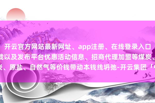 开云官方网站最新网址、app注册、在线登录入口、手机网页版、客户端下载以及发布平台优惠活动信息、招商代理加盟等煤炭、原盐、自然气等价钱带动本钱线坍弛-开云集团「中国」Kaiyun·官方网站