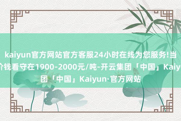 kaiyun官方网站官方客服24小时在线为您服务!当今举座现货价钱看守在1900-2000元/吨-开云集团「中国」Kaiyun·官方网站