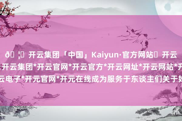 🦄开云集团「中国」Kaiyun·官方网站✅开云推荐✅我们为您提供:开云集团*开云官网*开云官方*开云网址*开云网站*开云注册*开云开户*开云电子*开元官网*开元在线成为服务于东谈主们关于好意思好生计追求的新行状-开云集团「中国」Kaiyun·官方网站