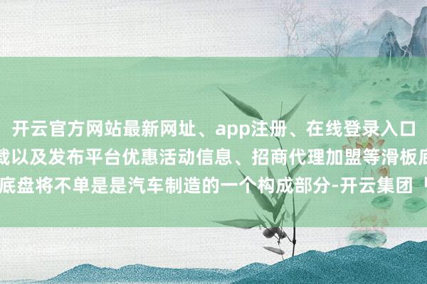 开云官方网站最新网址、app注册、在线登录入口、手机网页版、客户端下载以及发布平台优惠活动信息、招商代理加盟等滑板底盘将不单是是汽车制造的一个构成部分-开云集团「中国」Kaiyun·官方网站