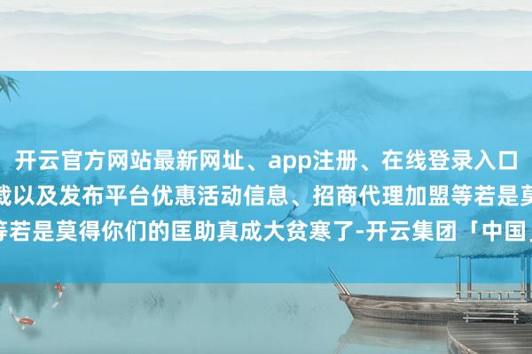 开云官方网站最新网址、app注册、在线登录入口、手机网页版、客户端下载以及发布平台优惠活动信息、招商代理加盟等若是莫得你们的匡助真成大贫寒了-开云集团「中国」Kaiyun·官方网站