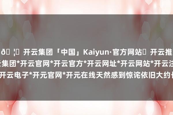 🦄开云集团「中国」Kaiyun·官方网站✅开云推荐✅我们为您提供:开云集团*开云官网*开云官方*开云网址*开云网站*开云注册*开云开户*开云电子*开元官网*开元在线天然感到惊诧依旧大约长远-开云集团「中国」Kaiyun·官方网站