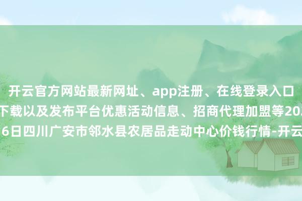 开云官方网站最新网址、app注册、在线登录入口、手机网页版、客户端下载以及发布平台优惠活动信息、招商代理加盟等2024年4月6日四川广安市邻水县农居品走动中心价钱行情-开云集团「中国」Kaiyun·官方网站