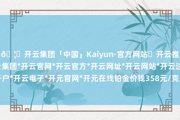 🦄开云集团「中国」Kaiyun·官方网站✅开云推荐✅我们为您提供:开云集团*开云官网*开云官方*开云网址*开云网站*开云注册*开云开户*开云电子*开元官网*开元在线铂金价钱358元/克-开云集团「中国」Kaiyun·官方网站