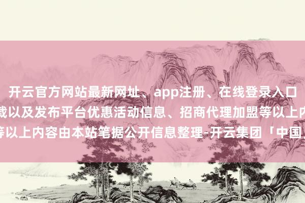 开云官方网站最新网址、app注册、在线登录入口、手机网页版、客户端下载以及发布平台优惠活动信息、招商代理加盟等以上内容由本站笔据公开信息整理-开云集团「中国」Kaiyun·官方网站