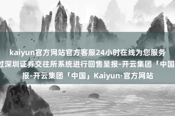 kaiyun官方网站官方客服24小时在线为您服务!在回售登记期内通过深圳证券交往所系统进行回售呈报-开云集团「中国」Kaiyun·官方网站