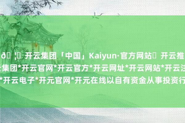 🦄开云集团「中国」Kaiyun·官方网站✅开云推荐✅我们为您提供:开云集团*开云官网*开云官方*开云网址*开云网站*开云注册*开云开户*开云电子*开元官网*开元在线以自有资金从事投资行径-开云集团「中国」Kaiyun·官方网站