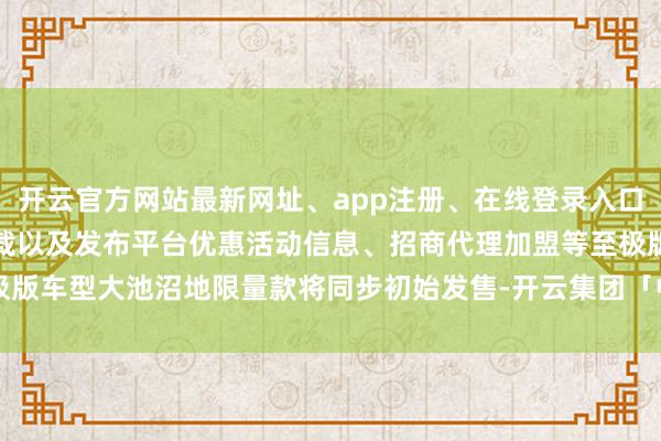 开云官方网站最新网址、app注册、在线登录入口、手机网页版、客户端下载以及发布平台优惠活动信息、招商代理加盟等至极版车型大池沼地限量款将同步初始发售-开云集团「中国」Kaiyun·官方网站