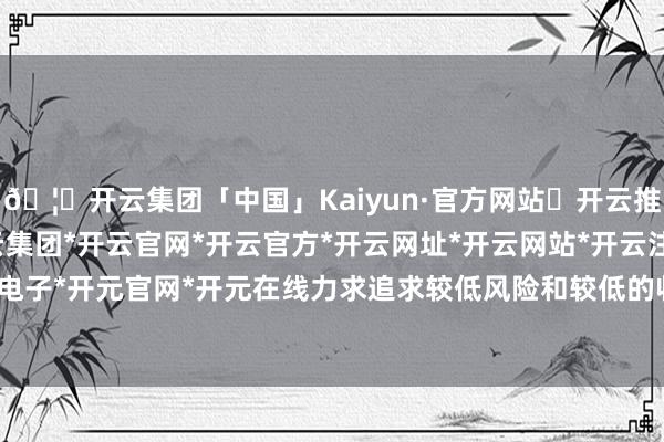 🦄开云集团「中国」Kaiyun·官方网站✅开云推荐✅我们为您提供:开云集团*开云官网*开云官方*开云网址*开云网站*开云注册*开云开户*开云电子*开元官网*开元在线力求追求较低风险和较低的收益波动-开云集团「中国」Kaiyun·官方网站