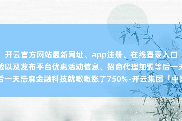 开云官方网站最新网址、app注册、在线登录入口、手机网页版、客户端下载以及发布平台优惠活动信息、招商代理加盟等后一天浩森金融科技就嗷嗷涨了750%-开云集团「中国」Kaiyun·官方网站