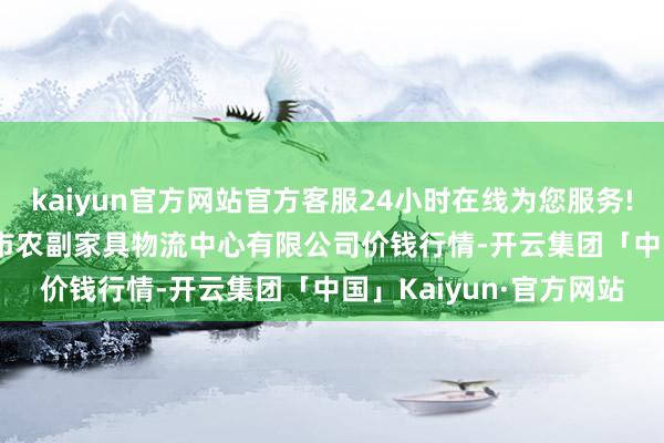 kaiyun官方网站官方客服24小时在线为您服务!2024年4月12日滕州市农副家具物流中心有限公司价钱行情-开云集团「中国」Kaiyun·官方网站