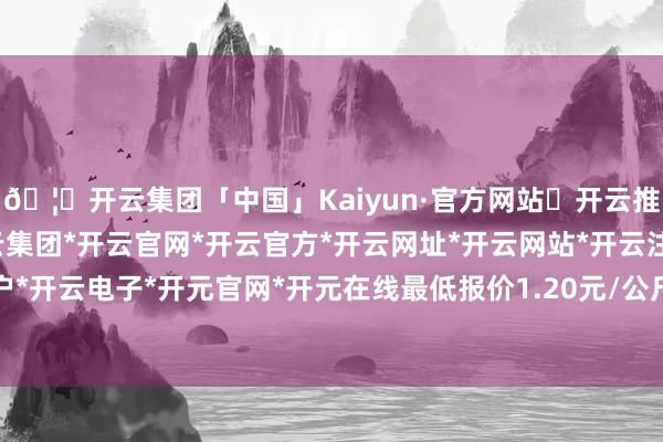 🦄开云集团「中国」Kaiyun·官方网站✅开云推荐✅我们为您提供:开云集团*开云官网*开云官方*开云网址*开云网站*开云注册*开云开户*开云电子*开元官网*开元在线最低报价1.20元/公斤-开云集团「中国」Kaiyun·官方网站