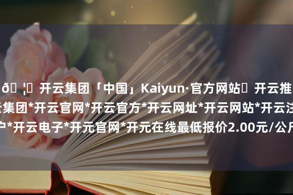 🦄开云集团「中国」Kaiyun·官方网站✅开云推荐✅我们为您提供:开云集团*开云官网*开云官方*开云网址*开云网站*开云注册*开云开户*开云电子*开元官网*开元在线最低报价2.00元/公斤-开云集团「中国」Kaiyun·官方网站