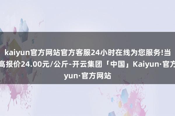 kaiyun官方网站官方客服24小时在线为您服务!当日最高报价24.00元/公斤-开云集团「中国」Kaiyun·官方网站