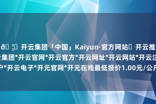 🦄开云集团「中国」Kaiyun·官方网站✅开云推荐✅我们为您提供:开云集团*开云官网*开云官方*开云网址*开云网站*开云注册*开云开户*开云电子*开元官网*开元在线最低报价1.00元/公斤-开云集团「中国」Kaiyun·官方网站