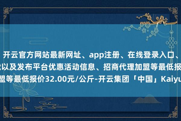 开云官方网站最新网址、app注册、在线登录入口、手机网页版、客户端下载以及发布平台优惠活动信息、招商代理加盟等最低报价32.00元/公斤-开云集团「中国」Kaiyun·官方网站