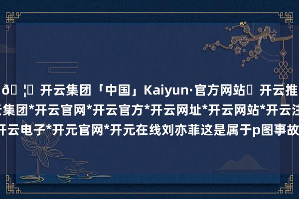 🦄开云集团「中国」Kaiyun·官方网站✅开云推荐✅我们为您提供:开云集团*开云官网*开云官方*开云网址*开云网站*开云注册*开云开户*开云电子*开元官网*开元在线刘亦菲这是属于p图事故吗？-开云集团「中国」Kaiyun·官方网站