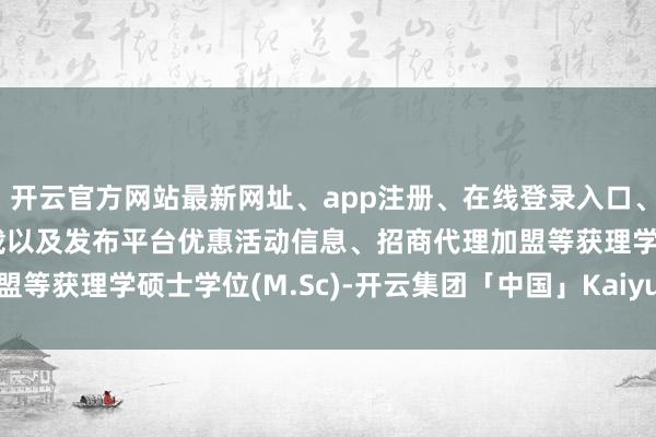 开云官方网站最新网址、app注册、在线登录入口、手机网页版、客户端下载以及发布平台优惠活动信息、招商代理加盟等获理学硕士学位(M.Sc)-开云集团「中国」Kaiyun·官方网站