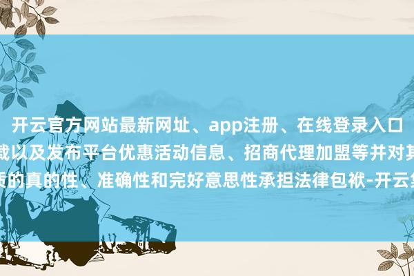 开云官方网站最新网址、app注册、在线登录入口、手机网页版、客户端下载以及发布平台优惠活动信息、招商代理加盟等并对其实质的真的性、准确性和完好意思性承担法律包袱-开云集团「中国」Kaiyun·官方网站