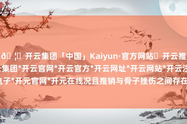 🦄开云集团「中国」Kaiyun·官方网站✅开云推荐✅我们为您提供:开云集团*开云官网*开云官方*开云网址*开云网站*开云注册*开云开户*开云电子*开元官网*开元在线况且推销与骨子挫伤之间存在因果关系-开云集团「中国」Kaiyun·官方网站