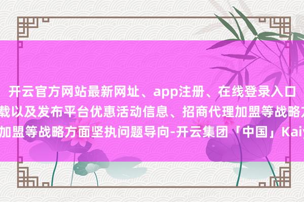 开云官方网站最新网址、app注册、在线登录入口、手机网页版、客户端下载以及发布平台优惠活动信息、招商代理加盟等战略方面坚执问题导向-开云集团「中国」Kaiyun·官方网站