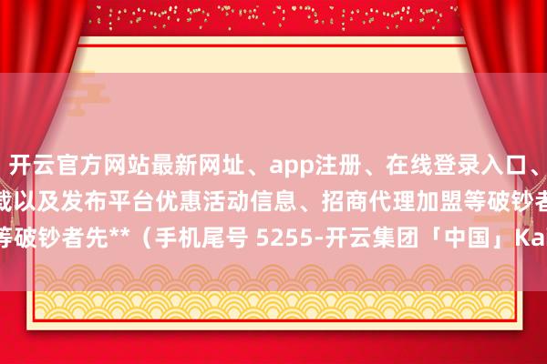 开云官方网站最新网址、app注册、在线登录入口、手机网页版、客户端下载以及发布平台优惠活动信息、招商代理加盟等破钞者先**（手机尾号 5255-开云集团「中国」Kaiyun·官方网站