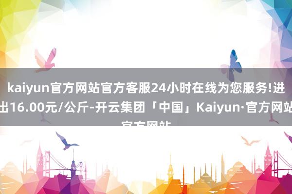 kaiyun官方网站官方客服24小时在线为您服务!进出16.00元/公斤-开云集团「中国」Kaiyun·官方网站