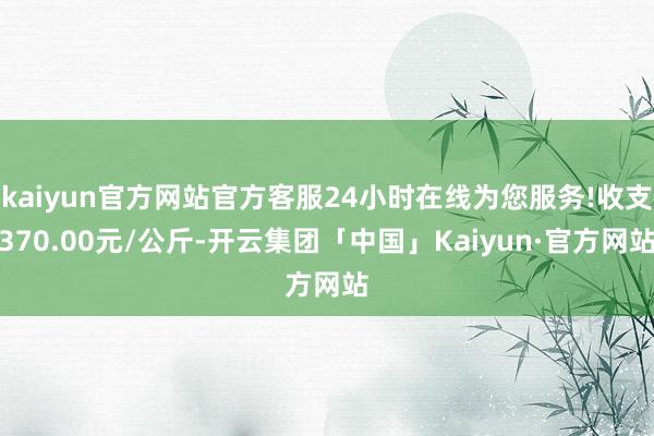 kaiyun官方网站官方客服24小时在线为您服务!收支370.00元/公斤-开云集团「中国」Kaiyun·官方网站