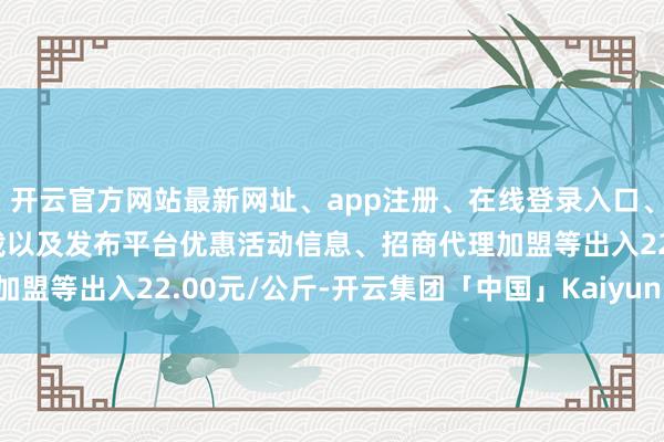 开云官方网站最新网址、app注册、在线登录入口、手机网页版、客户端下载以及发布平台优惠活动信息、招商代理加盟等出入22.00元/公斤-开云集团「中国」Kaiyun·官方网站