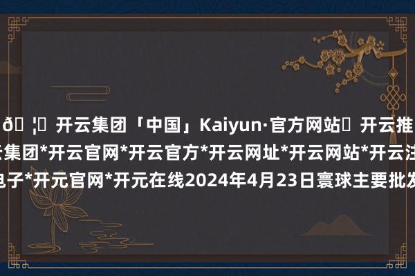 🦄开云集团「中国」Kaiyun·官方网站✅开云推荐✅我们为您提供:开云集团*开云官网*开云官方*开云网址*开云网站*开云注册*开云开户*开云电子*开元官网*开元在线2024年4月23日寰球主要批发市集龙眼(石硖)价钱行情-开云集团「中国」Kaiyun·官方网站