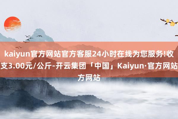 kaiyun官方网站官方客服24小时在线为您服务!收支3.00元/公斤-开云集团「中国」Kaiyun·官方网站