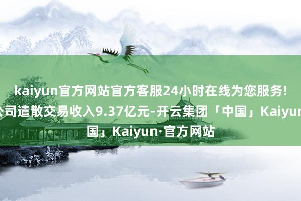 kaiyun官方网站官方客服24小时在线为您服务!默契期内公司遣散交易收入9.37亿元-开云集团「中国」Kaiyun·官方网站