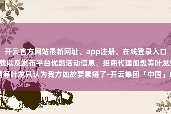 开云官方网站最新网址、app注册、在线登录入口、手机网页版、客户端下载以及发布平台优惠活动信息、招商代理加盟等叶龙只认为我方如故要累瘫了-开云集团「中国」Kaiyun·官方网站