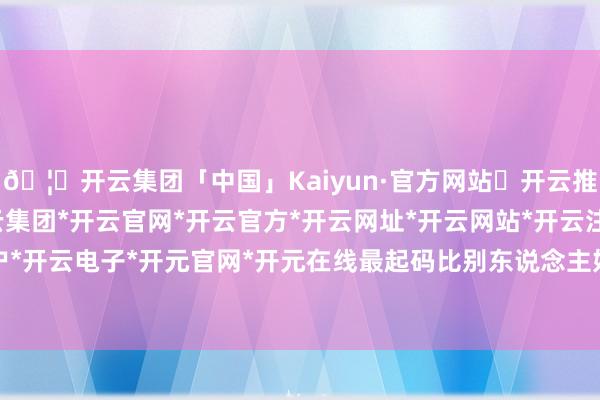 🦄开云集团「中国」Kaiyun·官方网站✅开云推荐✅我们为您提供:开云集团*开云官网*开云官方*开云网址*开云网站*开云注册*开云开户*开云电子*开元官网*开元在线最起码比别东说念主好-开云集团「中国」Kaiyun·官方网站