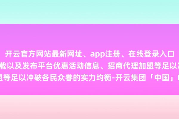 开云官方网站最新网址、app注册、在线登录入口、手机网页版、客户端下载以及发布平台优惠活动信息、招商代理加盟等足以冲破各民众眷的实力均衡-开云集团「中国」Kaiyun·官方网站