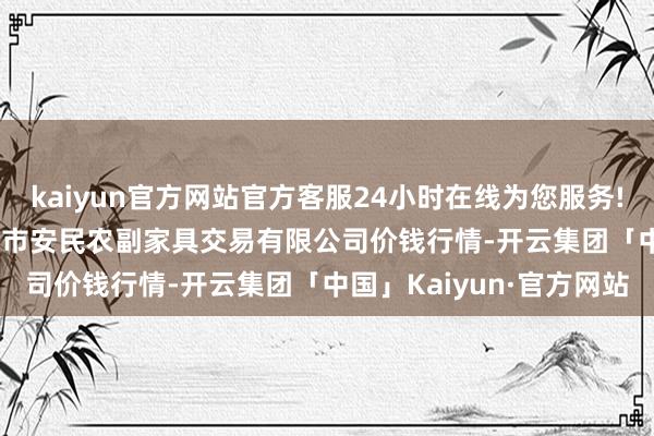 kaiyun官方网站官方客服24小时在线为您服务!2024年4月27日马鞍山市安民农副家具交易有限公司价钱行情-开云集团「中国」Kaiyun·官方网站