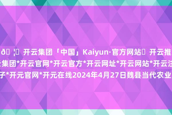 🦄开云集团「中国」Kaiyun·官方网站✅开云推荐✅我们为您提供:开云集团*开云官网*开云官方*开云网址*开云网站*开云注册*开云开户*开云电子*开元官网*开元在线2024年4月27日魏县当代农业产业发展事业中心价钱行情-开云集团「中国」Kaiyun·官方网站