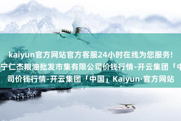 kaiyun官方网站官方客服24小时在线为您服务!2024年4月27日青海西宁仁杰粮油批发市集有限公司价钱行情-开云集团「中国」Kaiyun·官方网站