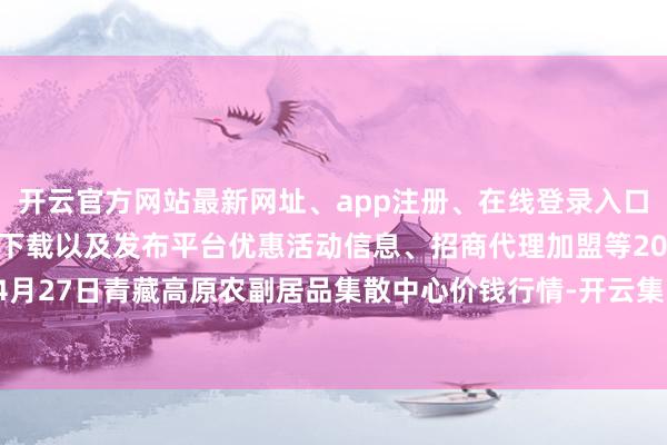 开云官方网站最新网址、app注册、在线登录入口、手机网页版、客户端下载以及发布平台优惠活动信息、招商代理加盟等2024年4月27日青藏高原农副居品集散中心价钱行情-开云集团「中国」Kaiyun·官方网站