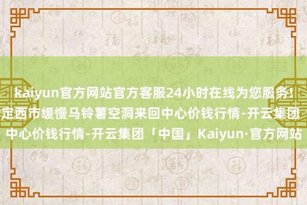 kaiyun官方网站官方客服24小时在线为您服务!2024年5月14日甘肃省定西市缓慢马铃薯空洞来回中心价钱行情-开云集团「中国」Kaiyun·官方网站