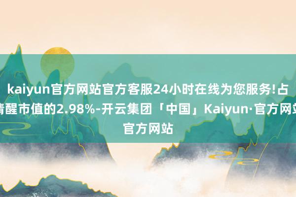 kaiyun官方网站官方客服24小时在线为您服务!占清醒市值的2.98%-开云集团「中国」Kaiyun·官方网站