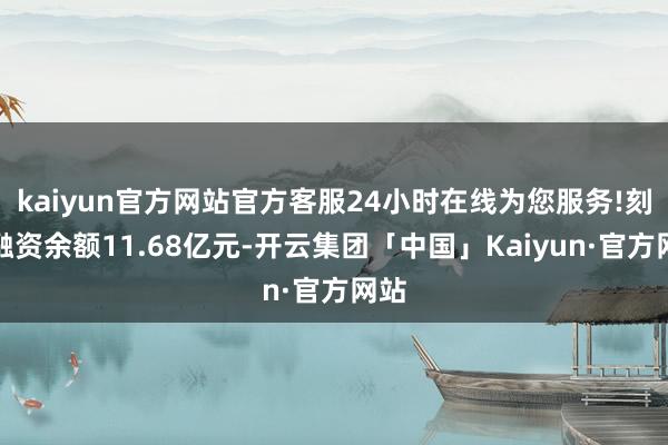 kaiyun官方网站官方客服24小时在线为您服务!刻下融资余额11.68亿元-开云集团「中国」Kaiyun·官方网站