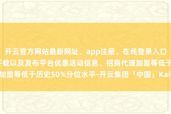 开云官方网站最新网址、app注册、在线登录入口、手机网页版、客户端下载以及发布平台优惠活动信息、招商代理加盟等低于历史50%分位水平-开云集团「中国」Kaiyun·官方网站