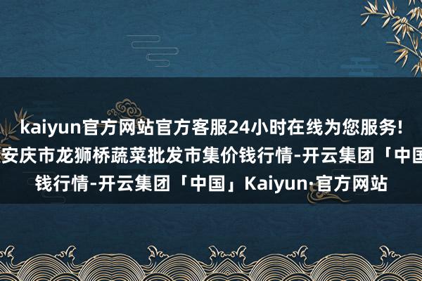 kaiyun官方网站官方客服24小时在线为您服务!2024年5月26日安徽安庆市龙狮桥蔬菜批发市集价钱行情-开云集团「中国」Kaiyun·官方网站