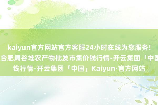 kaiyun官方网站官方客服24小时在线为您服务!2024年5月26日安徽合肥周谷堆农产物批发市集价钱行情-开云集团「中国」Kaiyun·官方网站