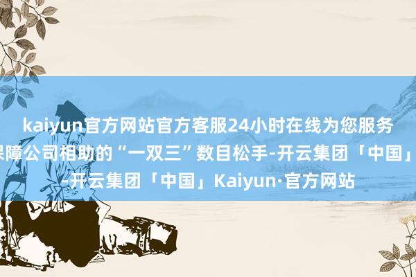 kaiyun官方网站官方客服24小时在线为您服务!取消银行网点与保障公司相助的“一双三”数目松手-开云集团「中国」Kaiyun·官方网站