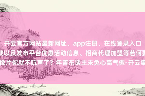 开云官方网站最新网址、app注册、在线登录入口、手机网页版、客户端下载以及发布平台优惠活动信息、招商代理加盟等若何要个像片你就不吭声了？年青东谈主未免心高气傲-开云集团「中国」Kaiyun·官方网站