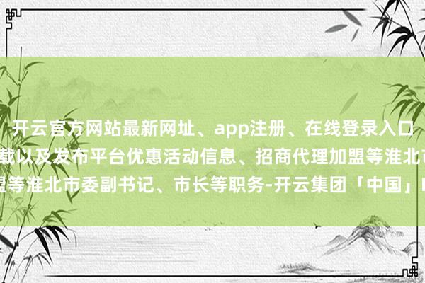 开云官方网站最新网址、app注册、在线登录入口、手机网页版、客户端下载以及发布平台优惠活动信息、招商代理加盟等淮北市委副书记、市长等职务-开云集团「中国」Kaiyun·官方网站